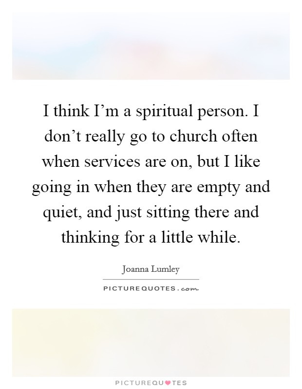 I think I'm a spiritual person. I don't really go to church often when services are on, but I like going in when they are empty and quiet, and just sitting there and thinking for a little while. Picture Quote #1
