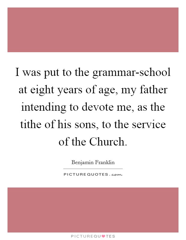 I was put to the grammar-school at eight years of age, my father intending to devote me, as the tithe of his sons, to the service of the Church. Picture Quote #1