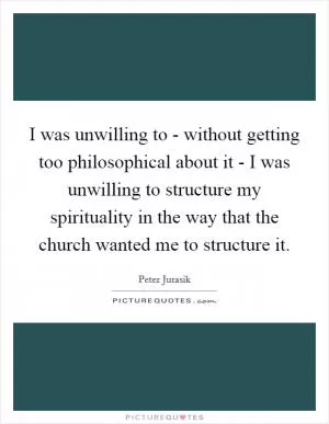 I was unwilling to - without getting too philosophical about it - I was unwilling to structure my spirituality in the way that the church wanted me to structure it Picture Quote #1