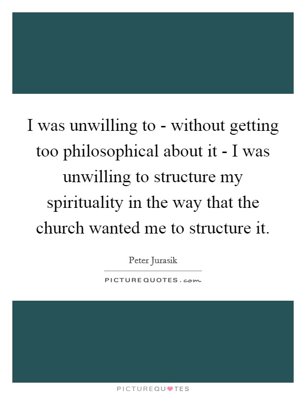 I was unwilling to - without getting too philosophical about it - I was unwilling to structure my spirituality in the way that the church wanted me to structure it. Picture Quote #1