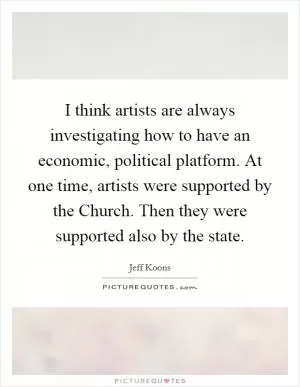 I think artists are always investigating how to have an economic, political platform. At one time, artists were supported by the Church. Then they were supported also by the state Picture Quote #1