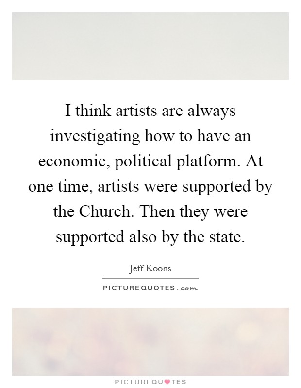 I think artists are always investigating how to have an economic, political platform. At one time, artists were supported by the Church. Then they were supported also by the state. Picture Quote #1