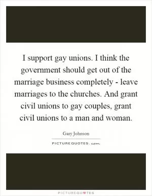 I support gay unions. I think the government should get out of the marriage business completely - leave marriages to the churches. And grant civil unions to gay couples, grant civil unions to a man and woman Picture Quote #1