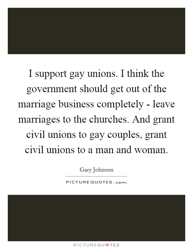 I support gay unions. I think the government should get out of the marriage business completely - leave marriages to the churches. And grant civil unions to gay couples, grant civil unions to a man and woman. Picture Quote #1