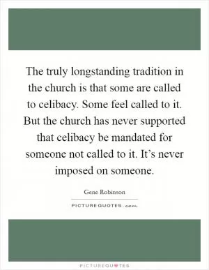 The truly longstanding tradition in the church is that some are called to celibacy. Some feel called to it. But the church has never supported that celibacy be mandated for someone not called to it. It’s never imposed on someone Picture Quote #1