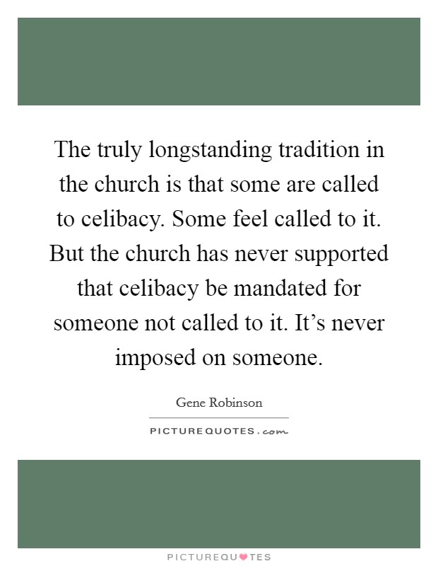 The truly longstanding tradition in the church is that some are called to celibacy. Some feel called to it. But the church has never supported that celibacy be mandated for someone not called to it. It's never imposed on someone. Picture Quote #1