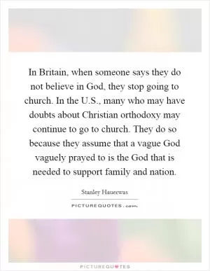 In Britain, when someone says they do not believe in God, they stop going to church. In the U.S., many who may have doubts about Christian orthodoxy may continue to go to church. They do so because they assume that a vague God vaguely prayed to is the God that is needed to support family and nation Picture Quote #1