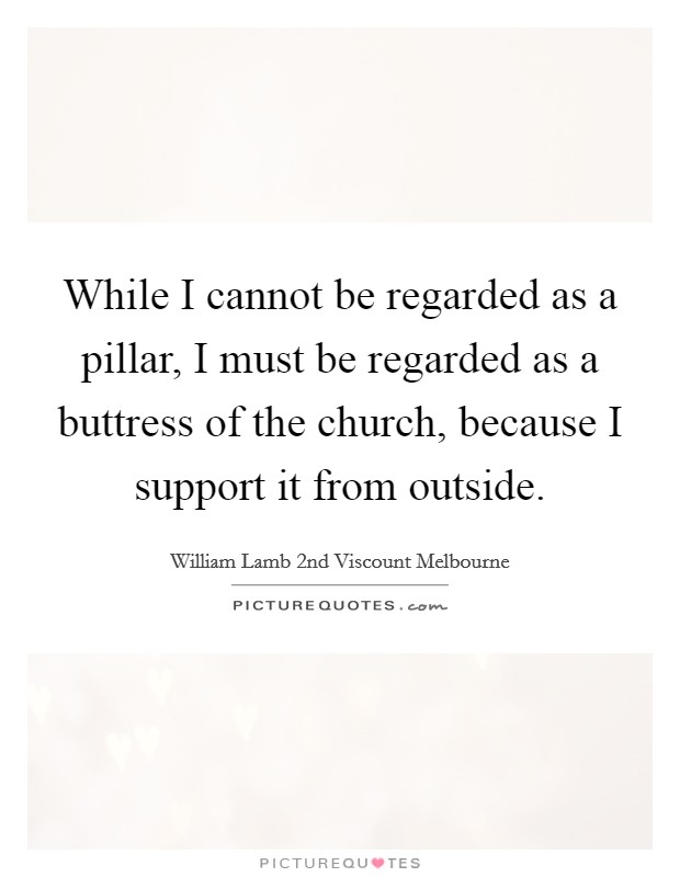 While I cannot be regarded as a pillar, I must be regarded as a buttress of the church, because I support it from outside. Picture Quote #1