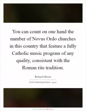 You can count on one hand the number of Novus Ordo churches in this country that feature a fully Catholic music program of any quality, consistent with the Roman rite tradition Picture Quote #1