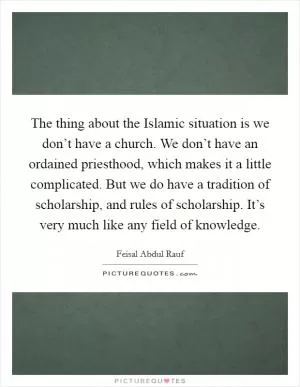 The thing about the Islamic situation is we don’t have a church. We don’t have an ordained priesthood, which makes it a little complicated. But we do have a tradition of scholarship, and rules of scholarship. It’s very much like any field of knowledge Picture Quote #1