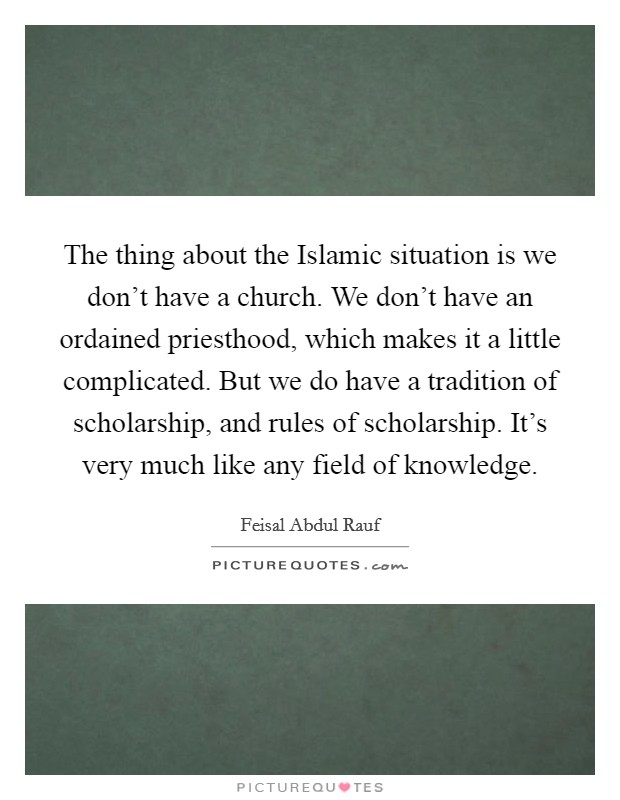 The thing about the Islamic situation is we don't have a church. We don't have an ordained priesthood, which makes it a little complicated. But we do have a tradition of scholarship, and rules of scholarship. It's very much like any field of knowledge. Picture Quote #1