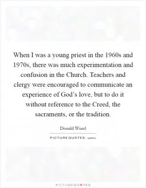 When I was a young priest in the 1960s and 1970s, there was much experimentation and confusion in the Church. Teachers and clergy were encouraged to communicate an experience of God’s love, but to do it without reference to the Creed, the sacraments, or the tradition Picture Quote #1