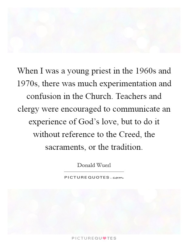 When I was a young priest in the 1960s and 1970s, there was much experimentation and confusion in the Church. Teachers and clergy were encouraged to communicate an experience of God's love, but to do it without reference to the Creed, the sacraments, or the tradition. Picture Quote #1
