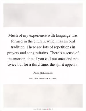 Much of my experience with language was formed in the church, which has an oral tradition. There are lots of repetitions in prayers and song refrains. There’s a sense of incantation, that if you call not once and not twice but for a third time, the spirit appears Picture Quote #1