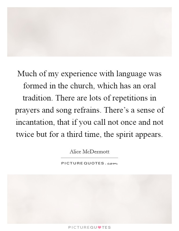 Much of my experience with language was formed in the church, which has an oral tradition. There are lots of repetitions in prayers and song refrains. There's a sense of incantation, that if you call not once and not twice but for a third time, the spirit appears. Picture Quote #1