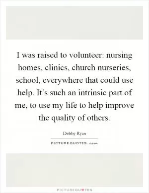 I was raised to volunteer: nursing homes, clinics, church nurseries, school, everywhere that could use help. It’s such an intrinsic part of me, to use my life to help improve the quality of others Picture Quote #1