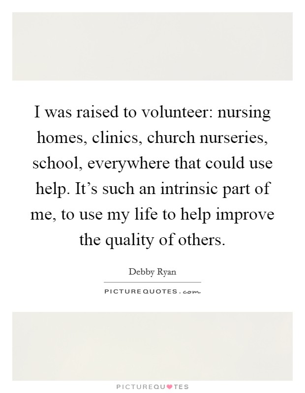 I was raised to volunteer: nursing homes, clinics, church nurseries, school, everywhere that could use help. It's such an intrinsic part of me, to use my life to help improve the quality of others. Picture Quote #1
