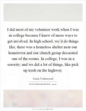 I did most of my volunteer work when I was in college because I knew of more ways to get involved. In high school, we’d do things like, there was a homeless shelter near our hometown and our church group decorated one of the rooms. In college, I was in a sorority, and we did a lot of things, like pick up trash on the highway Picture Quote #1