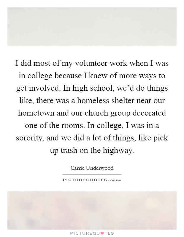 I did most of my volunteer work when I was in college because I knew of more ways to get involved. In high school, we'd do things like, there was a homeless shelter near our hometown and our church group decorated one of the rooms. In college, I was in a sorority, and we did a lot of things, like pick up trash on the highway. Picture Quote #1
