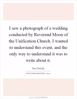 I saw a photograph of a wedding conducted by Reverend Moon of the Unification Church. I wanted to understand this event, and the only way to understand it was to write about it Picture Quote #1