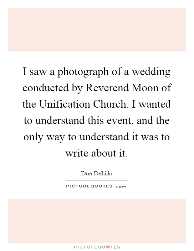 I saw a photograph of a wedding conducted by Reverend Moon of the Unification Church. I wanted to understand this event, and the only way to understand it was to write about it. Picture Quote #1