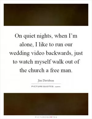 On quiet nights, when I’m alone, I like to run our wedding video backwards, just to watch myself walk out of the church a free man Picture Quote #1
