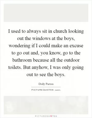 I used to always sit in church looking out the windows at the boys, wondering if I could make an excuse to go out and, you know, go to the bathroom because all the outdoor toilets. But anyhow, I was only going out to see the boys Picture Quote #1