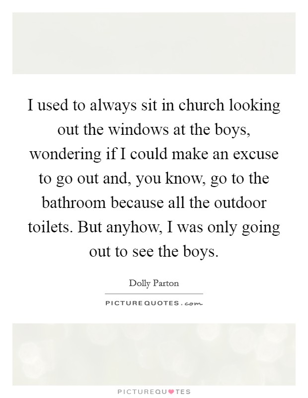 I used to always sit in church looking out the windows at the boys, wondering if I could make an excuse to go out and, you know, go to the bathroom because all the outdoor toilets. But anyhow, I was only going out to see the boys. Picture Quote #1