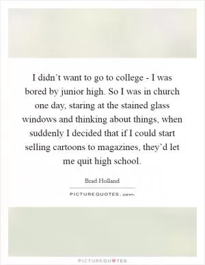 I didn’t want to go to college - I was bored by junior high. So I was in church one day, staring at the stained glass windows and thinking about things, when suddenly I decided that if I could start selling cartoons to magazines, they’d let me quit high school Picture Quote #1
