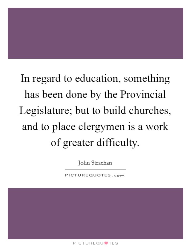 In regard to education, something has been done by the Provincial Legislature; but to build churches, and to place clergymen is a work of greater difficulty. Picture Quote #1