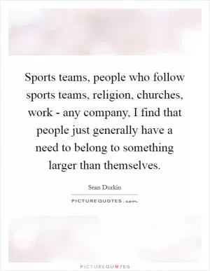 Sports teams, people who follow sports teams, religion, churches, work - any company, I find that people just generally have a need to belong to something larger than themselves Picture Quote #1