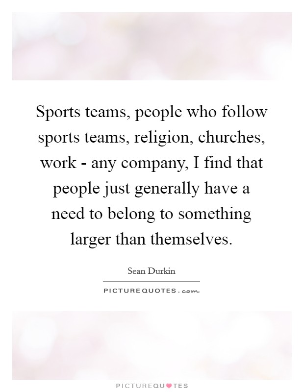 Sports teams, people who follow sports teams, religion, churches, work - any company, I find that people just generally have a need to belong to something larger than themselves. Picture Quote #1
