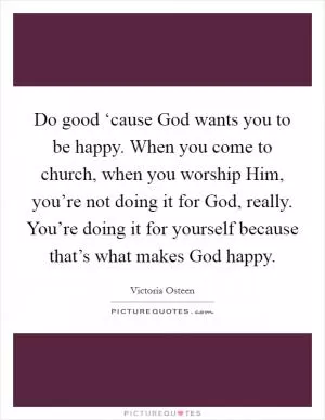 Do good ‘cause God wants you to be happy. When you come to church, when you worship Him, you’re not doing it for God, really. You’re doing it for yourself because that’s what makes God happy Picture Quote #1