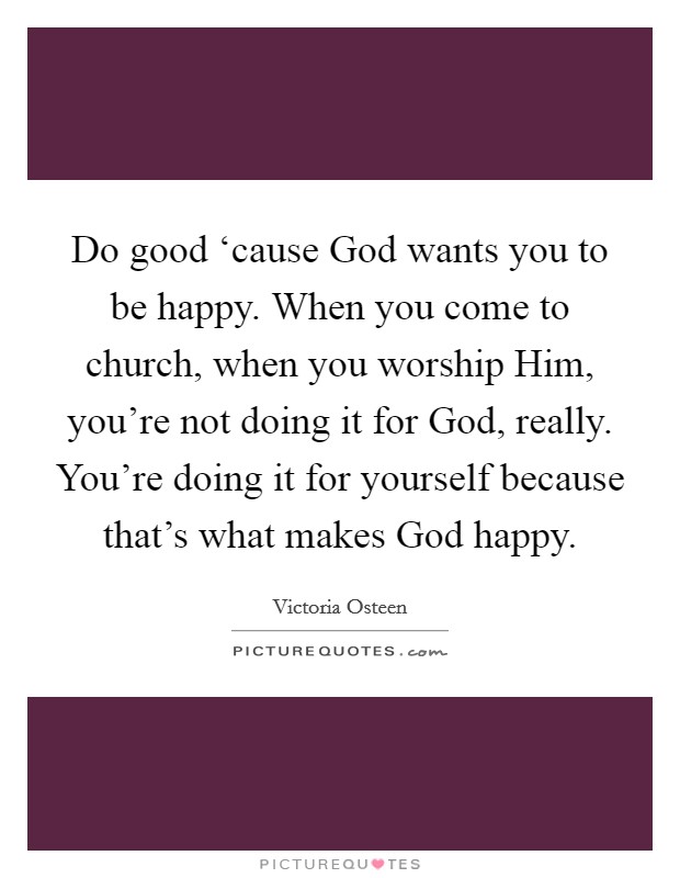 Do good ‘cause God wants you to be happy. When you come to church, when you worship Him, you're not doing it for God, really. You're doing it for yourself because that's what makes God happy. Picture Quote #1