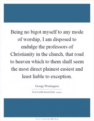Being no bigot myself to any mode of worship, I am disposed to endulge the professors of Christianity in the church, that road to heaven which to them shall seem the most direct plainest easiest and least liable to exception Picture Quote #1