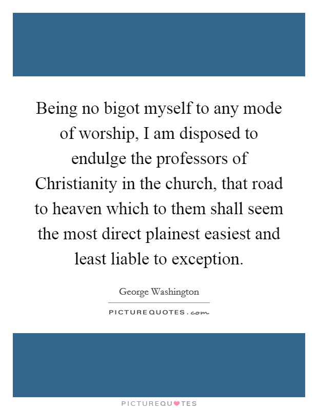 Being no bigot myself to any mode of worship, I am disposed to endulge the professors of Christianity in the church, that road to heaven which to them shall seem the most direct plainest easiest and least liable to exception. Picture Quote #1