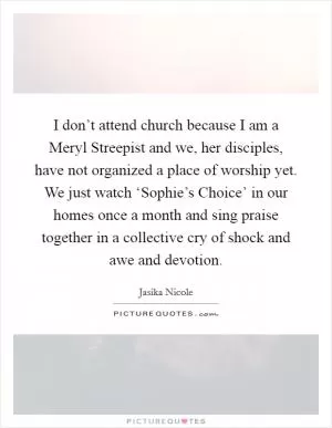 I don’t attend church because I am a Meryl Streepist and we, her disciples, have not organized a place of worship yet. We just watch ‘Sophie’s Choice’ in our homes once a month and sing praise together in a collective cry of shock and awe and devotion Picture Quote #1