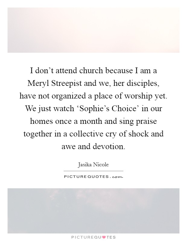 I don't attend church because I am a Meryl Streepist and we, her disciples, have not organized a place of worship yet. We just watch ‘Sophie's Choice' in our homes once a month and sing praise together in a collective cry of shock and awe and devotion. Picture Quote #1