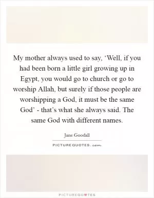 My mother always used to say, ‘Well, if you had been born a little girl growing up in Egypt, you would go to church or go to worship Allah, but surely if those people are worshipping a God, it must be the same God’ - that’s what she always said. The same God with different names Picture Quote #1