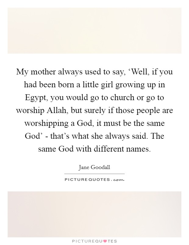 My mother always used to say, ‘Well, if you had been born a little girl growing up in Egypt, you would go to church or go to worship Allah, but surely if those people are worshipping a God, it must be the same God' - that's what she always said. The same God with different names. Picture Quote #1
