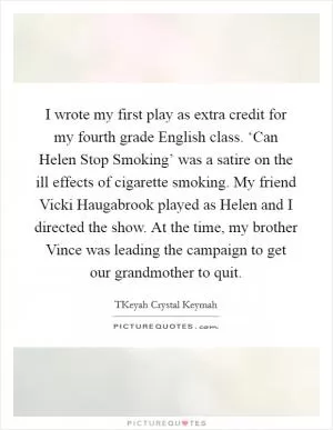 I wrote my first play as extra credit for my fourth grade English class. ‘Can Helen Stop Smoking’ was a satire on the ill effects of cigarette smoking. My friend Vicki Haugabrook played as Helen and I directed the show. At the time, my brother Vince was leading the campaign to get our grandmother to quit Picture Quote #1