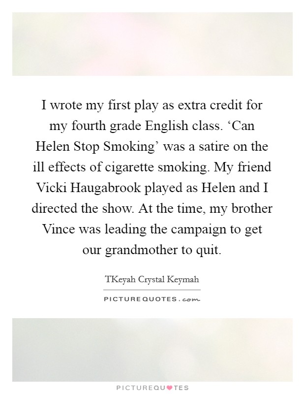 I wrote my first play as extra credit for my fourth grade English class. ‘Can Helen Stop Smoking' was a satire on the ill effects of cigarette smoking. My friend Vicki Haugabrook played as Helen and I directed the show. At the time, my brother Vince was leading the campaign to get our grandmother to quit. Picture Quote #1