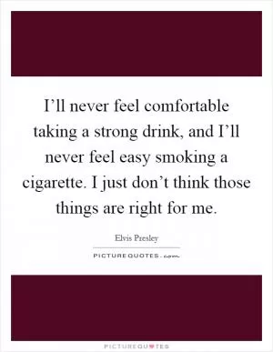 I’ll never feel comfortable taking a strong drink, and I’ll never feel easy smoking a cigarette. I just don’t think those things are right for me Picture Quote #1
