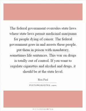 The federal government overrules state laws where state laws permit medicinal marijuana for people dying of cancer. The federal government goes in and arrests these people, put them in prison with mandatory, sometimes life sentences. This war on drugs is totally out of control. If you want to regulate cigarettes and alcohol and drugs, it should be at the state level Picture Quote #1