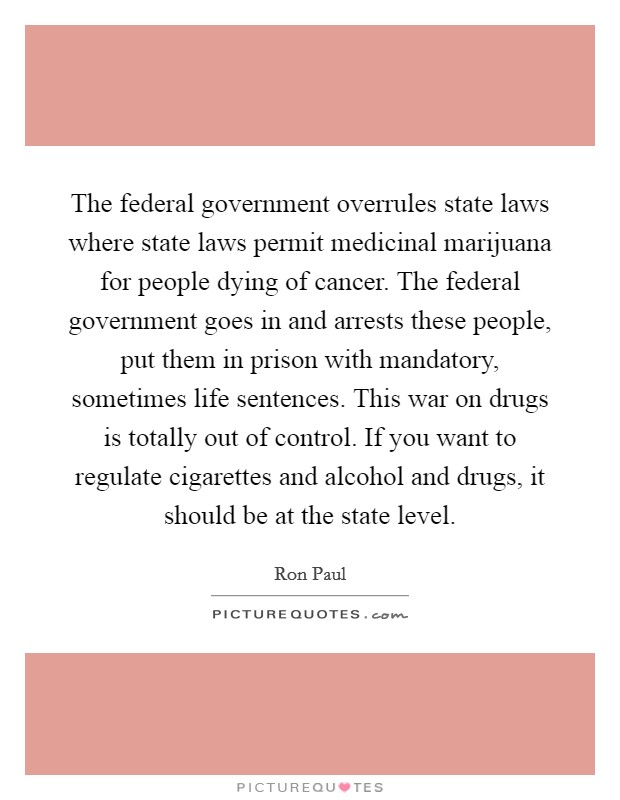 The federal government overrules state laws where state laws permit medicinal marijuana for people dying of cancer. The federal government goes in and arrests these people, put them in prison with mandatory, sometimes life sentences. This war on drugs is totally out of control. If you want to regulate cigarettes and alcohol and drugs, it should be at the state level. Picture Quote #1