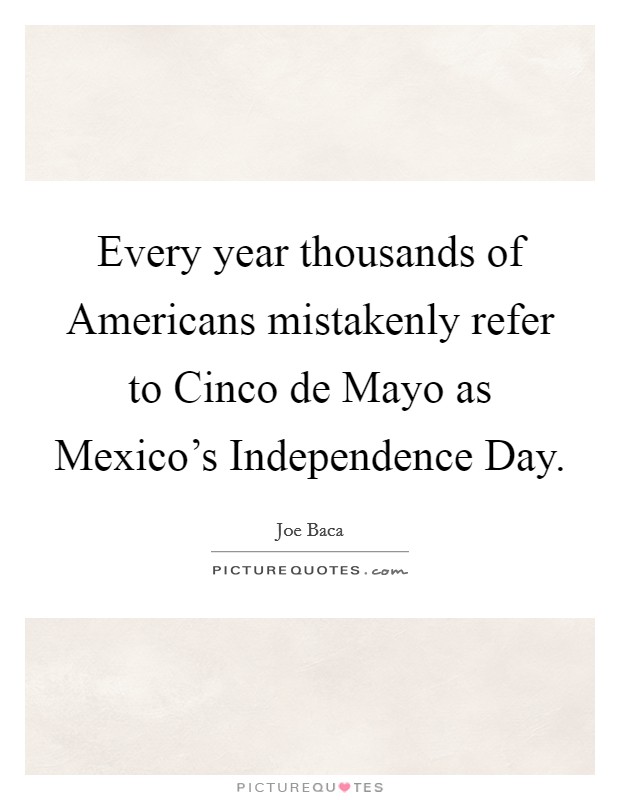 Every year thousands of Americans mistakenly refer to Cinco de Mayo as Mexico's Independence Day. Picture Quote #1