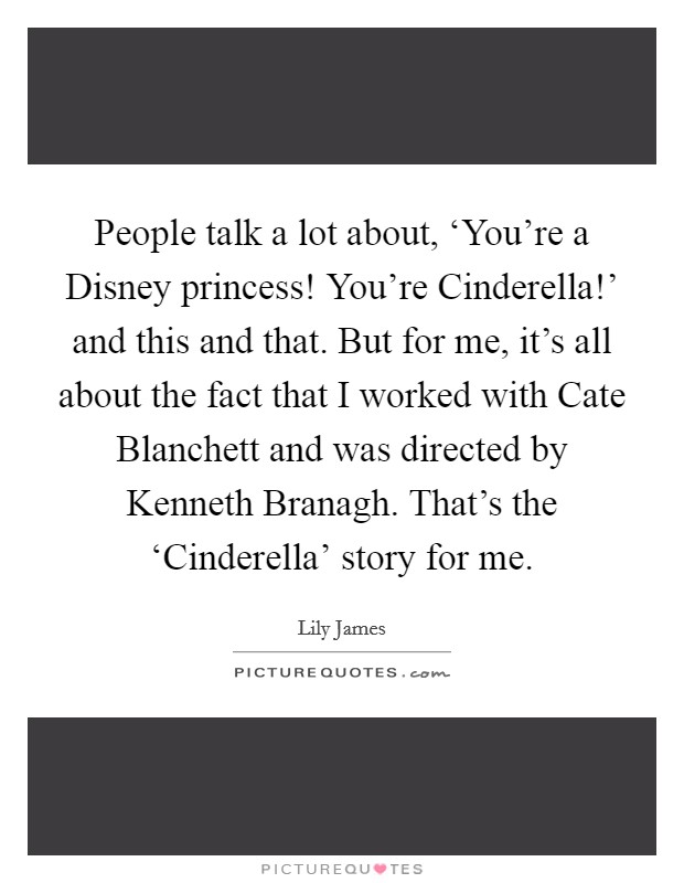 People talk a lot about, ‘You're a Disney princess! You're Cinderella!' and this and that. But for me, it's all about the fact that I worked with Cate Blanchett and was directed by Kenneth Branagh. That's the ‘Cinderella' story for me. Picture Quote #1