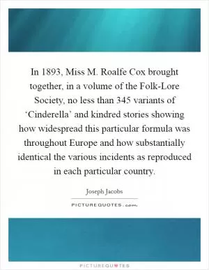 In 1893, Miss M. Roalfe Cox brought together, in a volume of the Folk-Lore Society, no less than 345 variants of ‘Cinderella’ and kindred stories showing how widespread this particular formula was throughout Europe and how substantially identical the various incidents as reproduced in each particular country Picture Quote #1