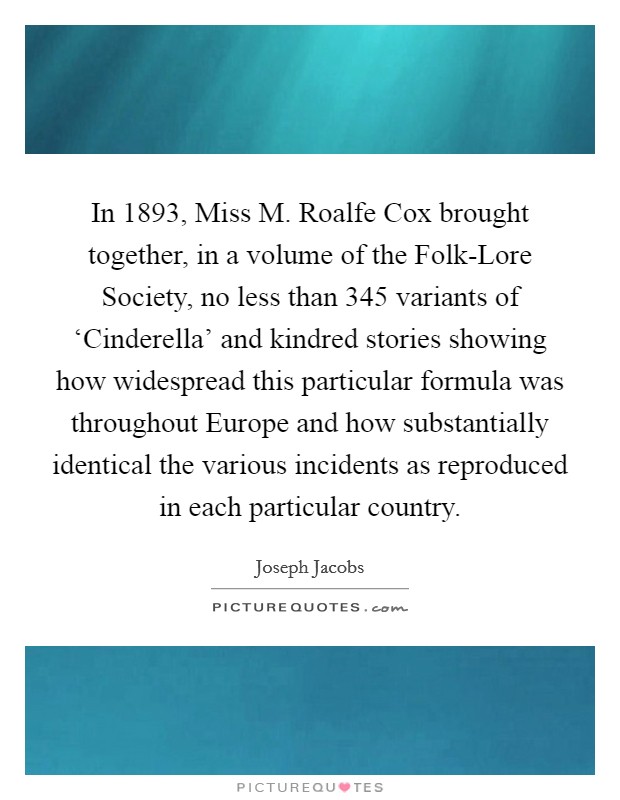 In 1893, Miss M. Roalfe Cox brought together, in a volume of the Folk-Lore Society, no less than 345 variants of ‘Cinderella' and kindred stories showing how widespread this particular formula was throughout Europe and how substantially identical the various incidents as reproduced in each particular country. Picture Quote #1