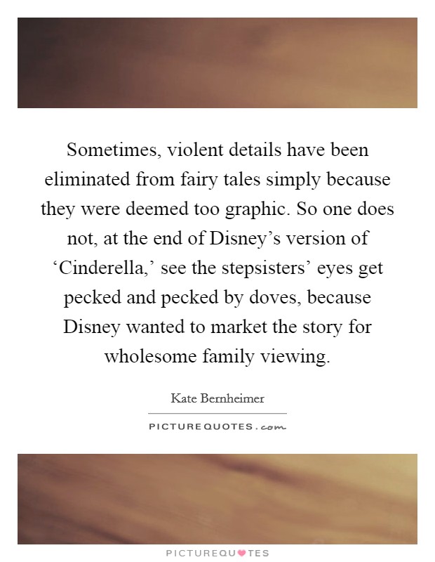 Sometimes, violent details have been eliminated from fairy tales simply because they were deemed too graphic. So one does not, at the end of Disney's version of ‘Cinderella,' see the stepsisters' eyes get pecked and pecked by doves, because Disney wanted to market the story for wholesome family viewing. Picture Quote #1